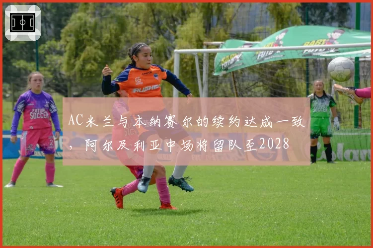 AC米兰与本纳赛尔的续约达成一致,阿尔及利亚中场将留队至2028