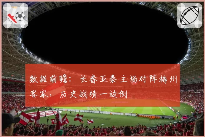 数据前瞻：长春亚泰主场对阵梅州客家，历史战绩一边倒