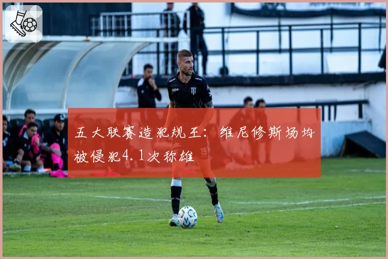 五大联赛造犯规王:维尼修斯场均被侵犯4.1次称雄