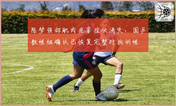 陈梦颈部肌肉痉挛症状消失,国乒教练组确认已恢复完整对抗训练