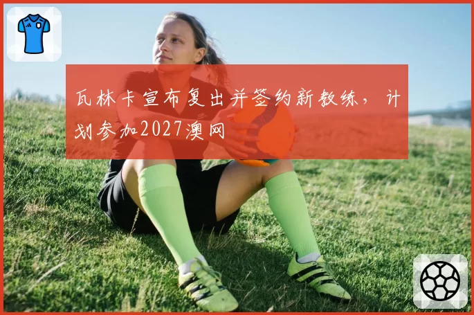 瓦林卡宣布复出并签约新教练,计划参加2027澳网