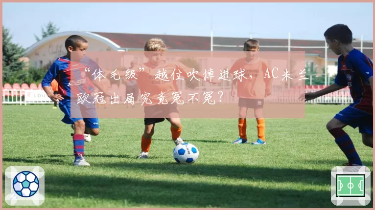 “体毛级”越位吹掉进球，AC米兰欧冠出局究竟冤不冤？