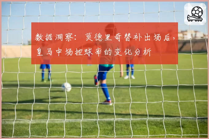 数据洞察:莫德里奇替补出场后,皇马中场控球率的变化分析