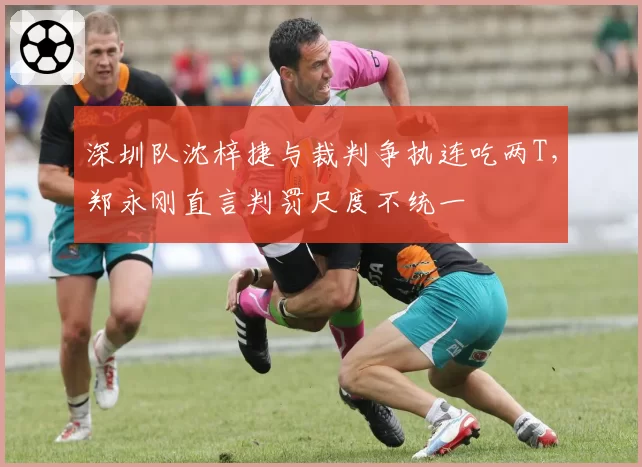 深圳队沈梓捷与裁判争执连吃两T，郑永刚直言判罚尺度不统一