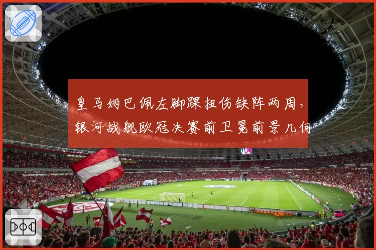皇马姆巴佩左脚踝扭伤缺阵两周，银河战舰欧冠决赛前卫冕前景几何？