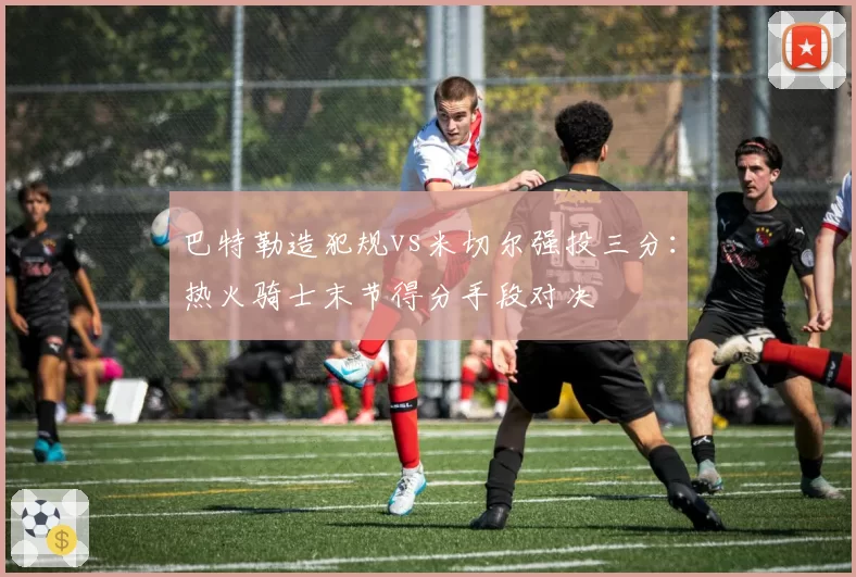 巴特勒造犯规vs米切尔强投三分:热火骑士末节得分手段对决