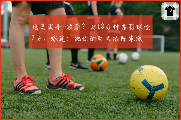 这是国手+顶薪？打18分钟靠罚球捡2分，球迷：把你的时间给陈家政