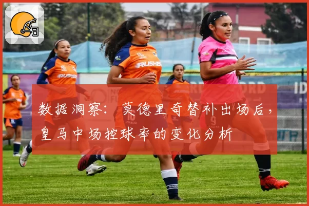 数据洞察：莫德里奇替补出场后，皇马中场控球率的变化分析