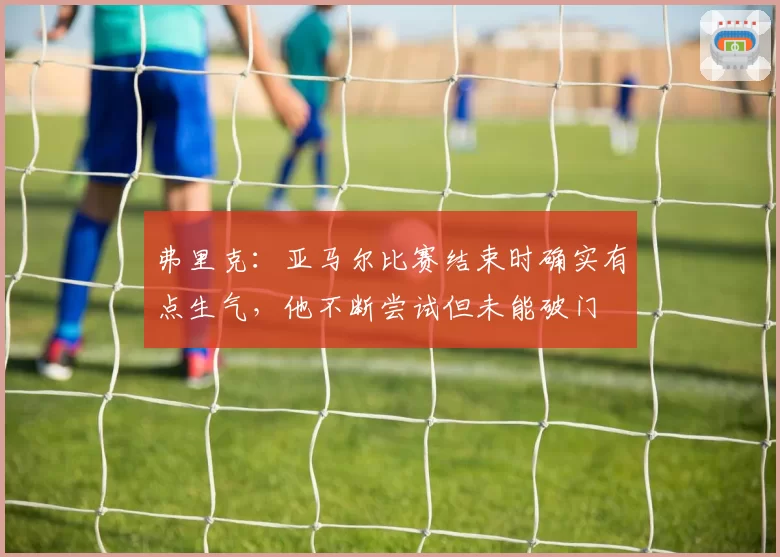 弗里克：亚马尔比赛结束时确实有点生气，他不断尝试但未能破门