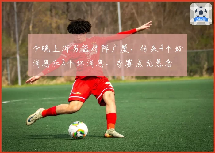 今晚上海男篮对阵广厦,传来4个好消息和2个坏消息,夺赛点无悬念