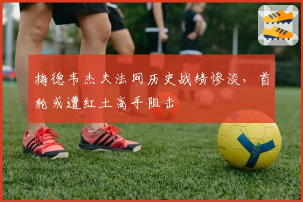 梅德韦杰夫法网历史战绩惨淡,首轮或遭红土高手阻击