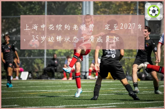 上海申花续约老将曹赟定至2027年，35岁边锋状态下滑成负担