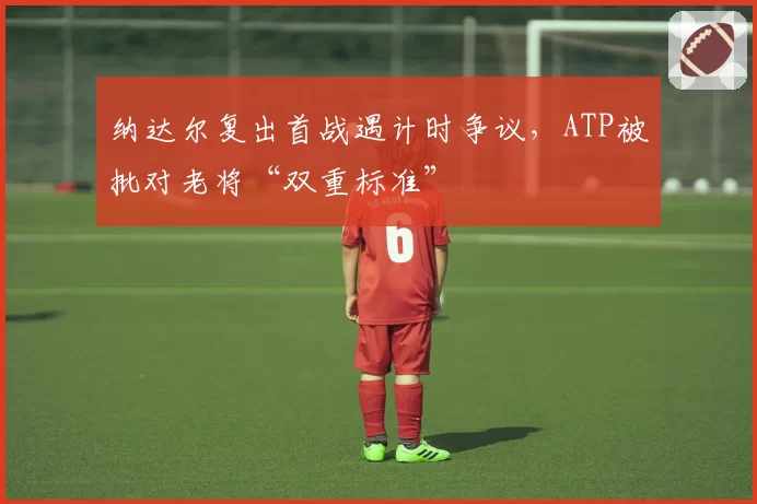 纳达尔复出首战遇计时争议，ATP被批对老将“双重标准”
