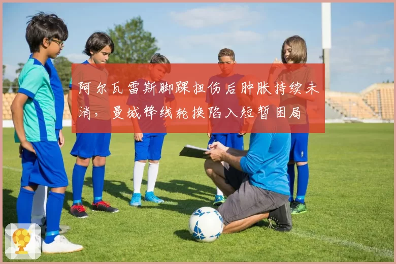 阿尔瓦雷斯脚踝扭伤后肿胀持续未消,曼城锋线轮换陷入短暂困局