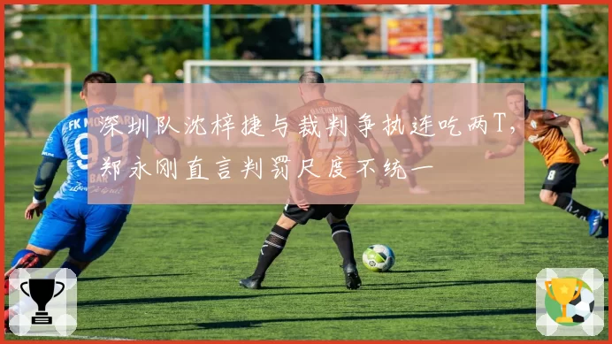 深圳队沈梓捷与裁判争执连吃两T，郑永刚直言判罚尺度不统一