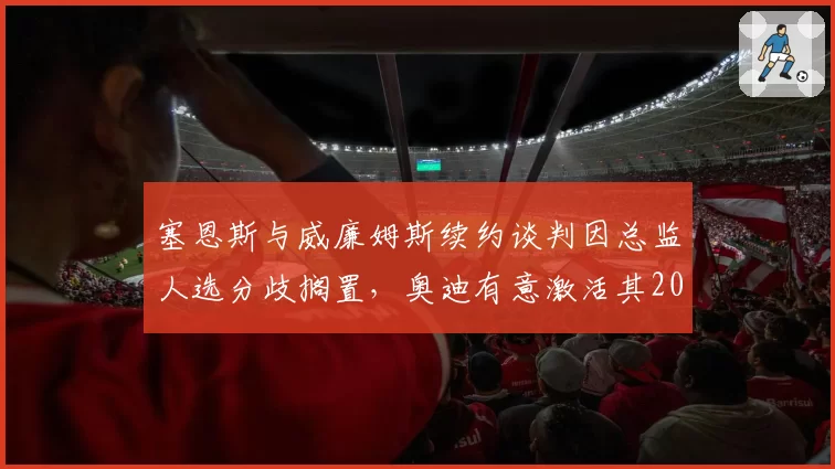 塞恩斯与威廉姆斯续约谈判因总监人选分歧搁置,奥迪有意激活其2027年解约条款