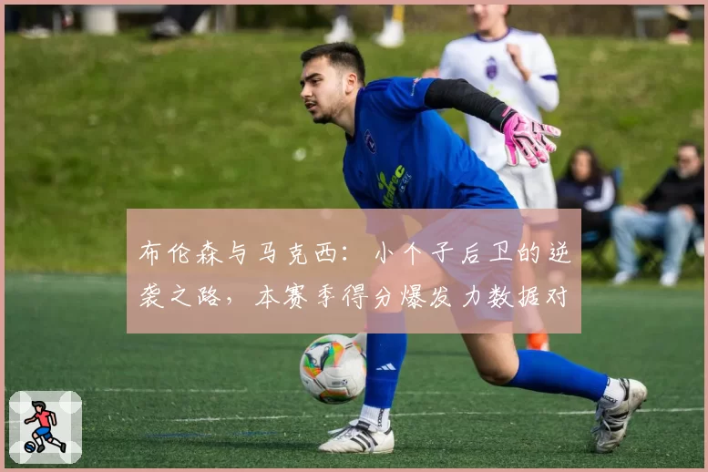 布伦森与马克西:小个子后卫的逆袭之路,本赛季得分爆发力数据对比