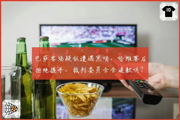 巴萨客场疑似遭遇黑哨，哈维赛后拒绝握手，裁判委员会会道歉吗？