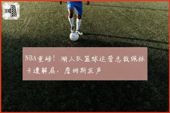 NBA重磅!湖人队篮球运营总裁佩林卡遭解雇,詹姆斯发声