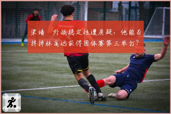 梁靖崑外战稳定性遭质疑，他能否挤掉林高远获得团体赛第三单打？