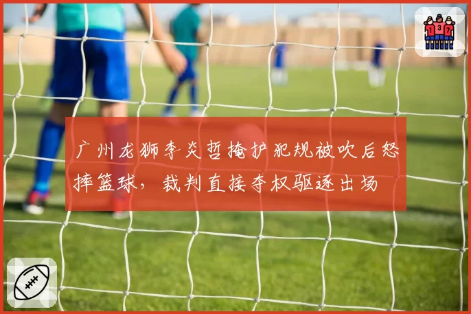 广州龙狮李炎哲掩护犯规被吹后怒摔篮球，裁判直接夺权驱逐出场