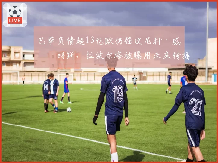 巴萨负债超13亿欧仍强攻尼科·威廉姆斯,拉波尔塔被曝用未来转播权抵押