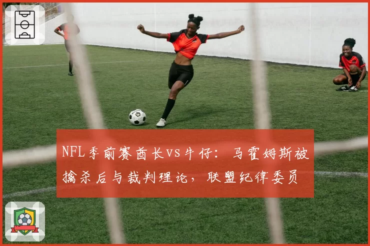 NFL季前赛酋长vs牛仔：马霍姆斯被擒杀后与裁判理论，联盟纪律委员会将审查其言语过激行为
