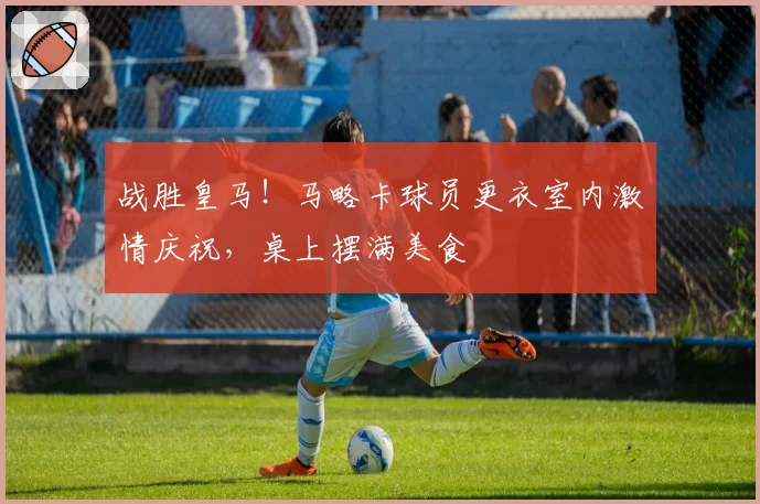 战胜皇马！马略卡球员更衣室内激情庆祝，桌上摆满美食