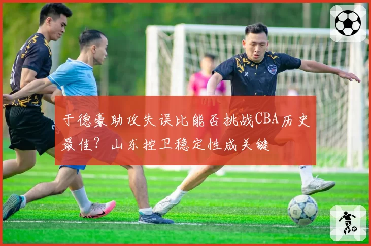 于德豪助攻失误比能否挑战CBA历史最佳?山东控卫稳定性成关键