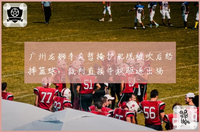 广州龙狮李炎哲掩护犯规被吹后怒摔篮球，裁判直接夺权驱逐出场