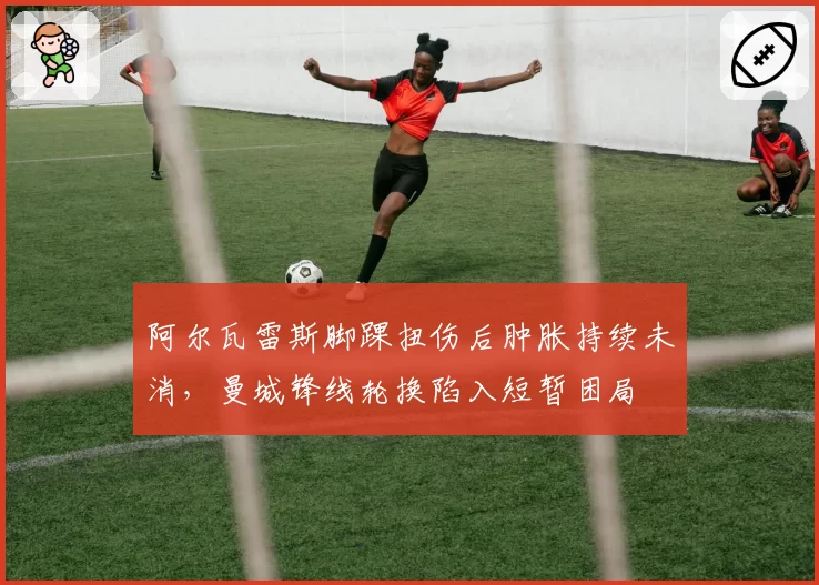 阿尔瓦雷斯脚踝扭伤后肿胀持续未消,曼城锋线轮换陷入短暂困局