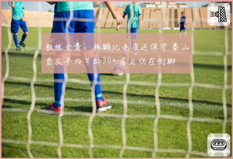 教练全责,韩鹏比老崔还保守 泰山首发平均年龄30+ 落后仍在倒脚