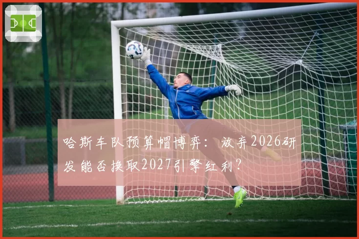 哈斯车队预算帽博弈:放弃2026研发能否换取2027引擎红利?