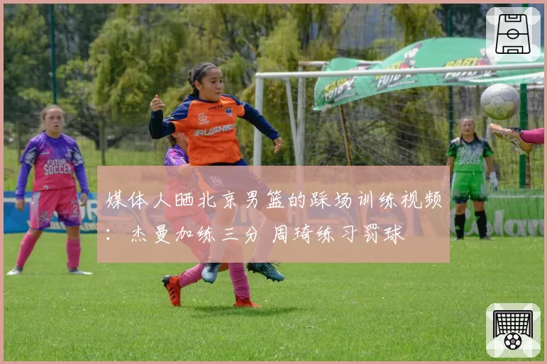 媒体人晒北京男篮的踩场训练视频:杰曼加练三分 周琦练习罚球