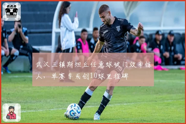 武汉三镇斯坦丘任意球破门效率惊人,单赛季或创10球里程碑