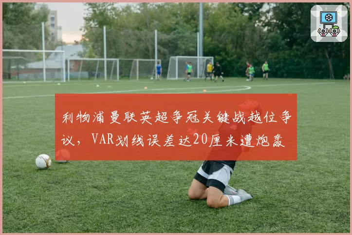 利物浦曼联英超争冠关键战越位争议，VAR划线误差达20厘米遭炮轰