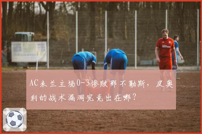 AC米兰主场0-3惨败那不勒斯，皮奥利的战术漏洞究竟出在哪？