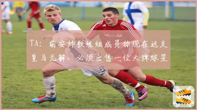 TA：前安帅教练组成员称现在这支皇马无解，必须出售一位大牌球星