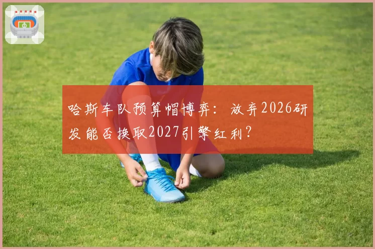 哈斯车队预算帽博弈:放弃2026研发能否换取2027引擎红利?