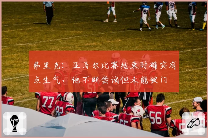 弗里克:亚马尔比赛结束时确实有点生气,他不断尝试但未能破门