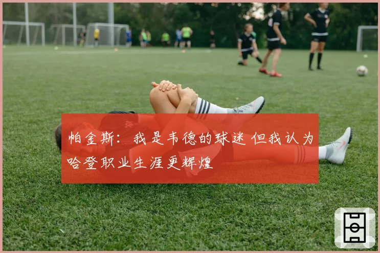 帕金斯：我是韦德的球迷 但我认为哈登职业生涯更辉煌