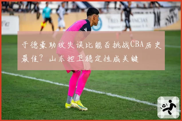 于德豪助攻失误比能否挑战CBA历史最佳?山东控卫稳定性成关键