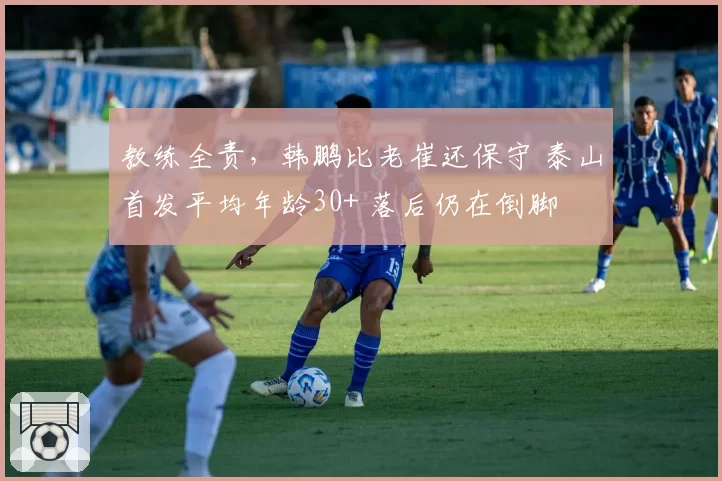 教练全责，韩鹏比老崔还保守 泰山首发平均年龄30+ 落后仍在倒脚
