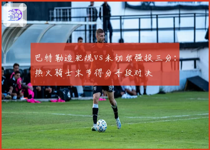 巴特勒造犯规vs米切尔强投三分:热火骑士末节得分手段对决
