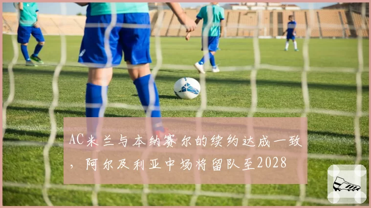 AC米兰与本纳赛尔的续约达成一致，阿尔及利亚中场将留队至2028