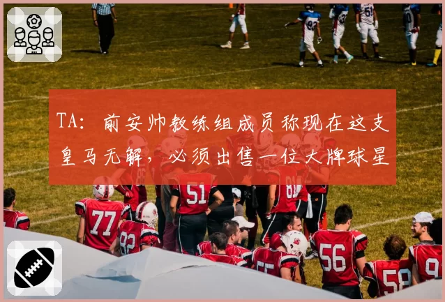 TA：前安帅教练组成员称现在这支皇马无解，必须出售一位大牌球星