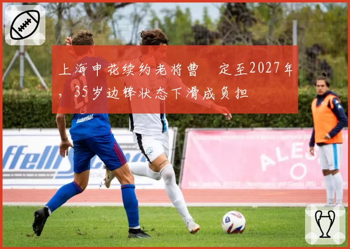 上海申花续约老将曹赟定至2027年，35岁边锋状态下滑成负担