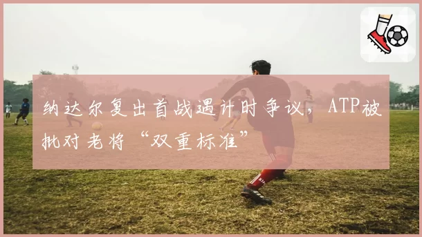 纳达尔复出首战遇计时争议，ATP被批对老将“双重标准”