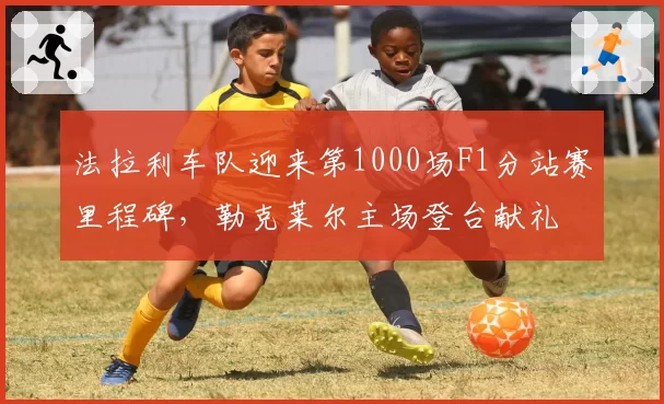 法拉利车队迎来第1000场F1分站赛里程碑,勒克莱尔主场登台献礼