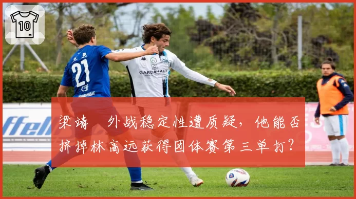 梁靖崑外战稳定性遭质疑，他能否挤掉林高远获得团体赛第三单打？